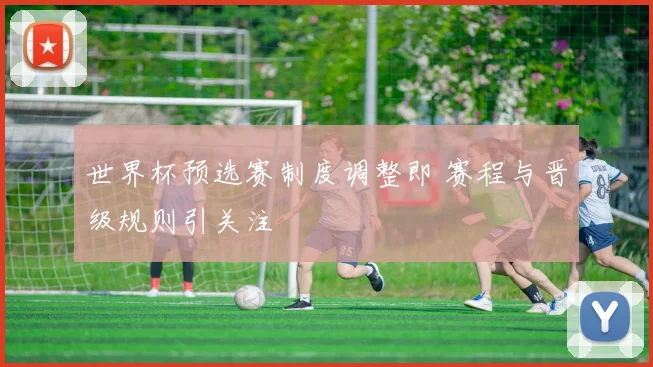世界杯预选赛制度调整即 赛程与晋级规则引关注