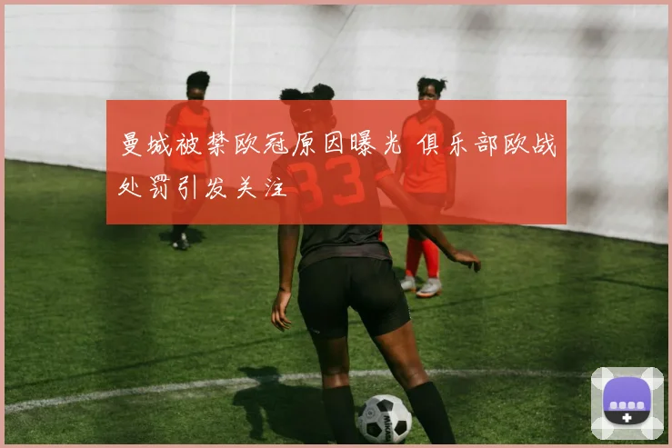 曼城被禁欧冠原因曝光 俱乐部欧战处罚引发关注