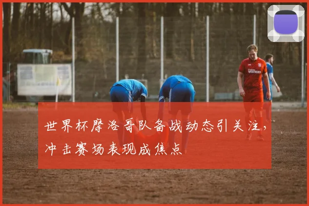 世界杯摩洛哥队备战动态引关注，冲击赛场表现成焦点
