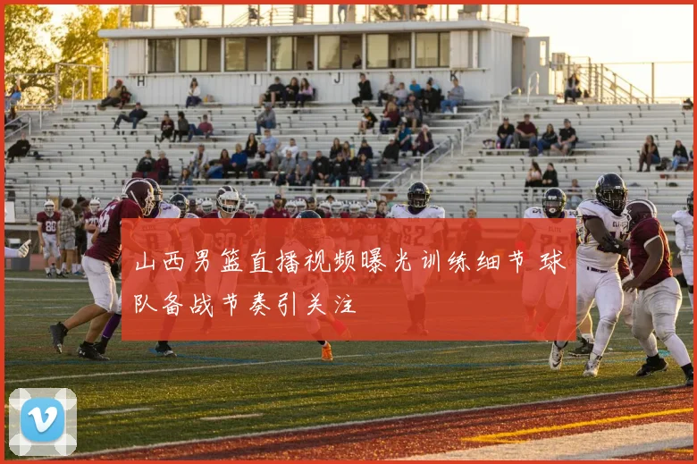 山西男篮直播视频曝光训练细节 球队备战节奏引关注