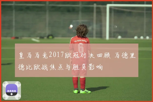 皇马马竞2017欧冠对决回顾 马德里德比欧战焦点与胜负影响