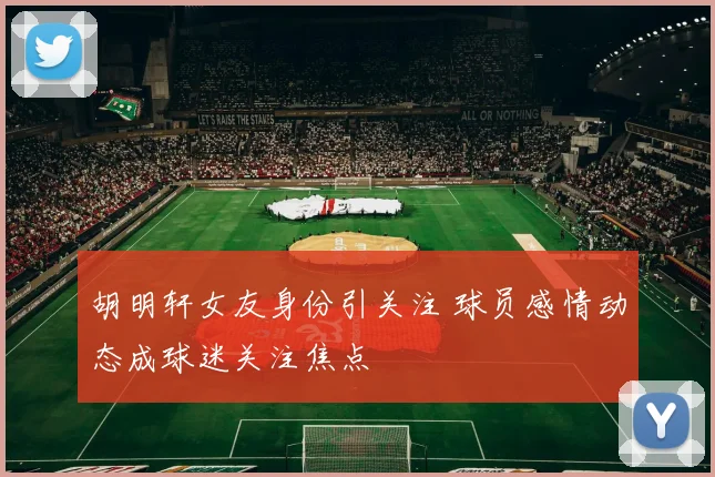 胡明轩女友身份引关注 球员感情动态成球迷关注焦点