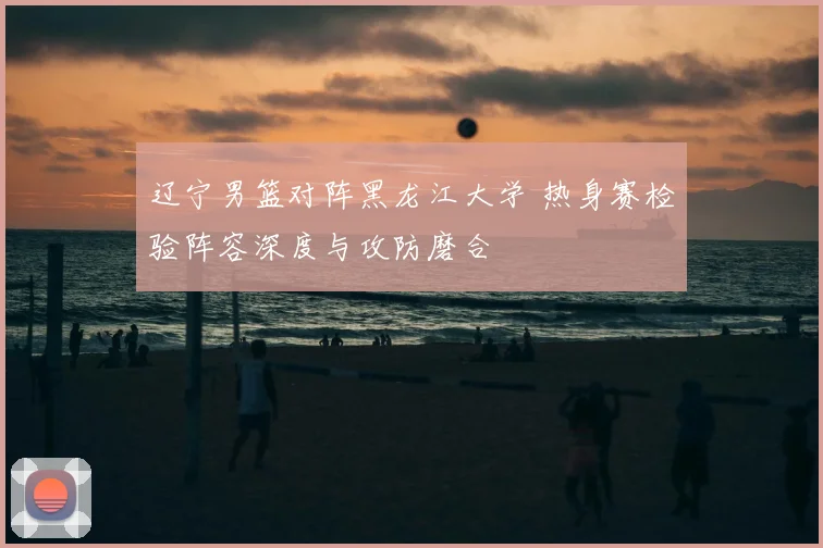 辽宁男篮对阵黑龙江大学 热身赛检验阵容深度与攻防磨合