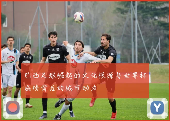 巴西足球崛起的文化根源与世界杯成绩背后的城市动力