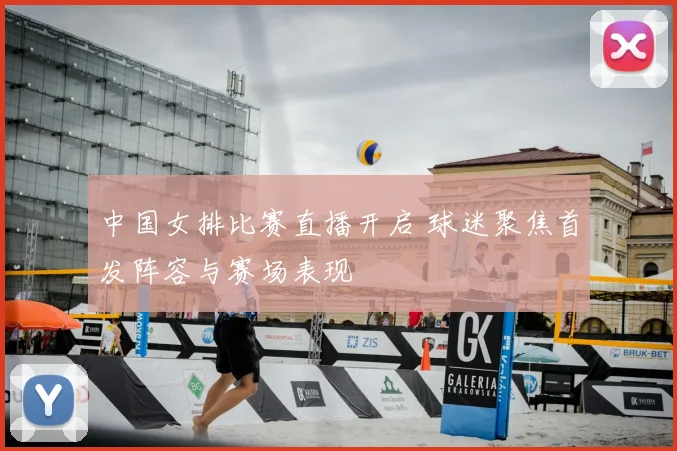 中国女排比赛直播开启 球迷聚焦首发阵容与赛场表现