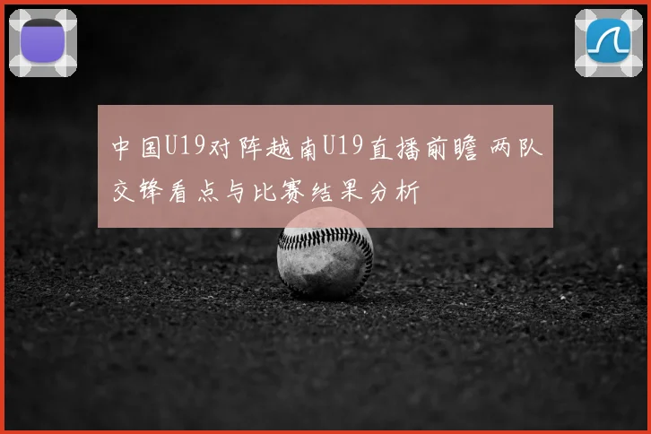 中国U19对阵越南U19直播前瞻 两队交锋看点与比赛结果分析
