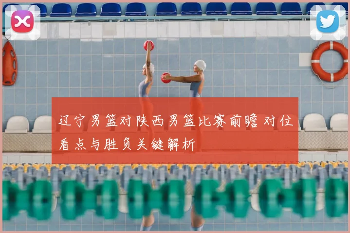 辽宁男篮对陕西男篮比赛前瞻 对位看点与胜负关键解析