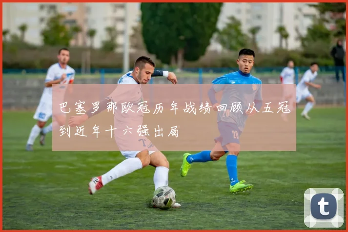 巴塞罗那欧冠历年战绩回顾从五冠到近年十六强出局