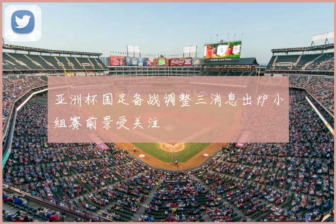 亚洲杯国足备战调整三消息出炉小组赛前景受关注