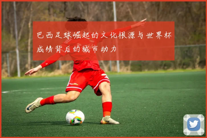 巴西足球崛起的文化根源与世界杯成绩背后的城市动力