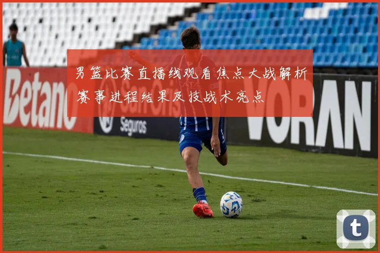 男篮比赛直播线观看焦点大战解析 赛事进程结果及技战术亮点