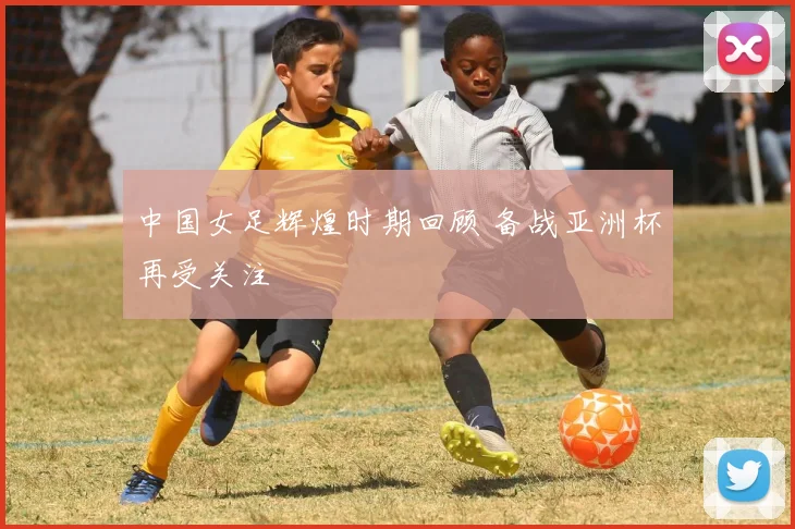 中国女足辉煌时期回顾 备战亚洲杯再受关注