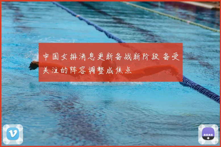 中国女排消息更新备战新阶段 备受关注的阵容调整成焦点