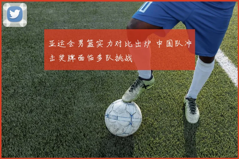 亚运会男篮实力对比出炉 中国队冲击奖牌面临多队挑战