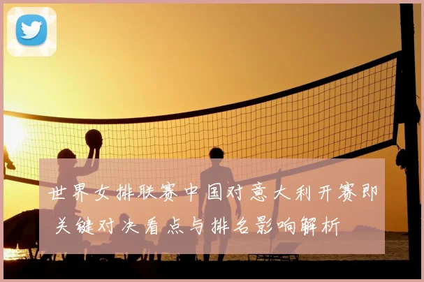 世界女排联赛中国对意大利开赛即 关键对决看点与排名影响解析
