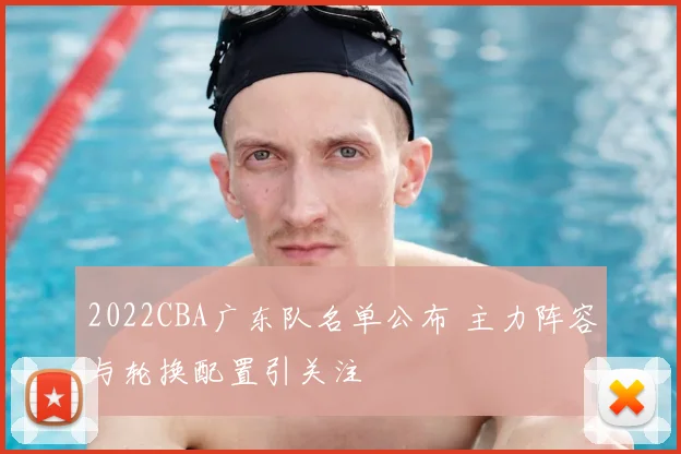2022CBA广东队名单公布 主力阵容与轮换配置引关注