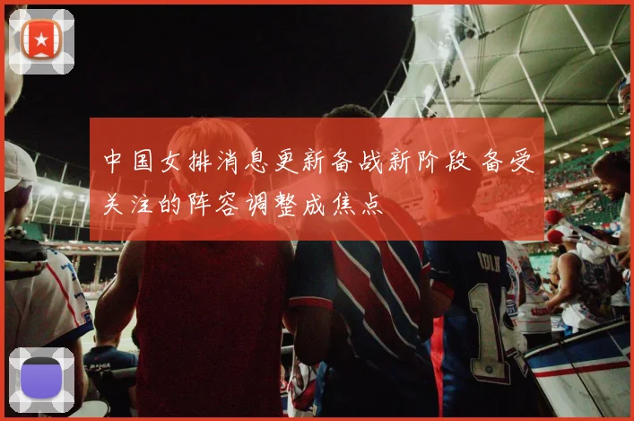 中国女排消息更新备战新阶段 备受关注的阵容调整成焦点