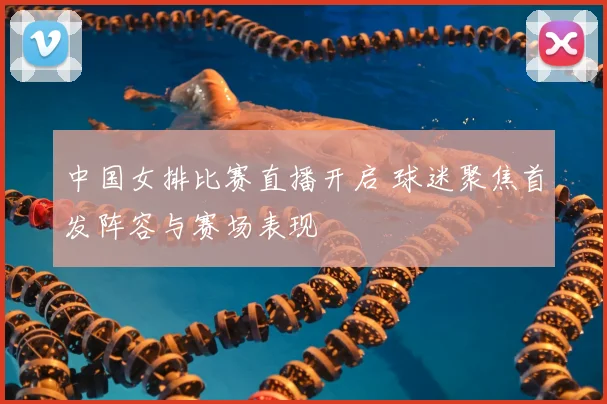 中国女排比赛直播开启 球迷聚焦首发阵容与赛场表现