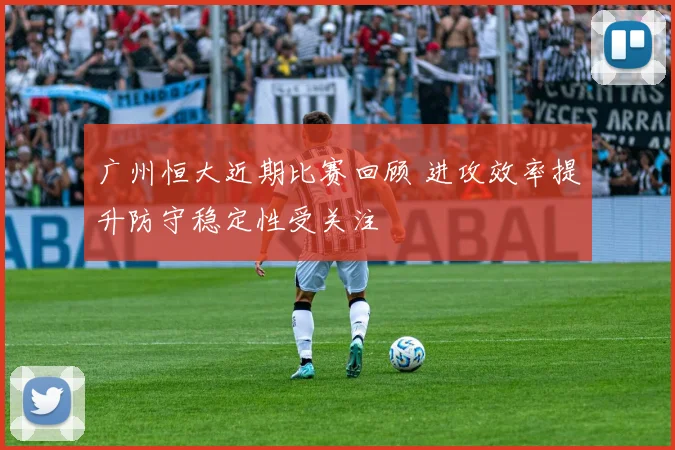 广州恒大近期比赛回顾 进攻效率提升防守稳定性受关注