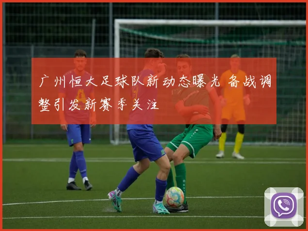 广州恒大足球队新动态曝光 备战调整引发新赛季关注