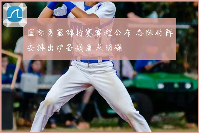 国际男篮锦标赛赛程公布 各队对阵安排出炉备战看点明确