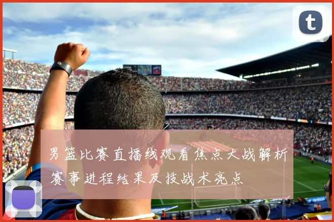 男篮比赛直播线观看焦点大战解析 赛事进程结果及技战术亮点