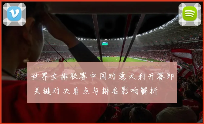 世界女排联赛中国对意大利开赛即 关键对决看点与排名影响解析