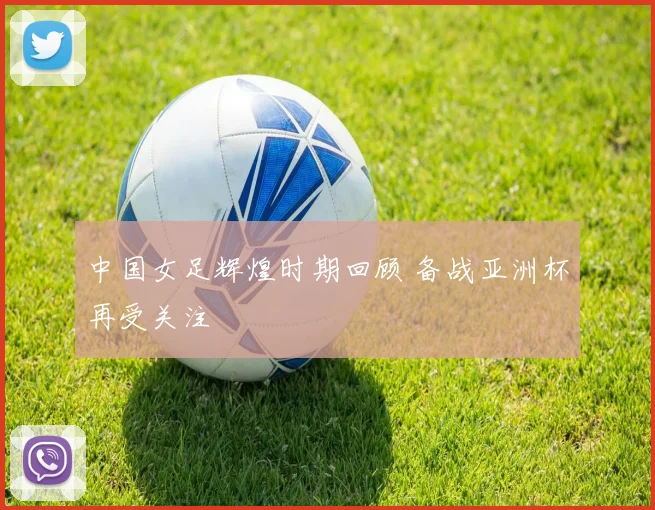 中国女足辉煌时期回顾 备战亚洲杯再受关注