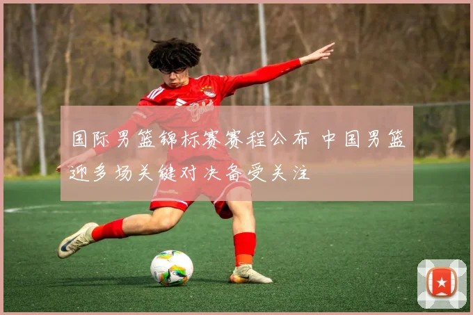 国际男篮锦标赛赛程公布 中国男篮迎多场关键对决备受关注