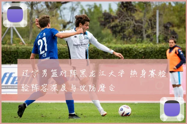 辽宁男篮对阵黑龙江大学 热身赛检验阵容深度与攻防磨合